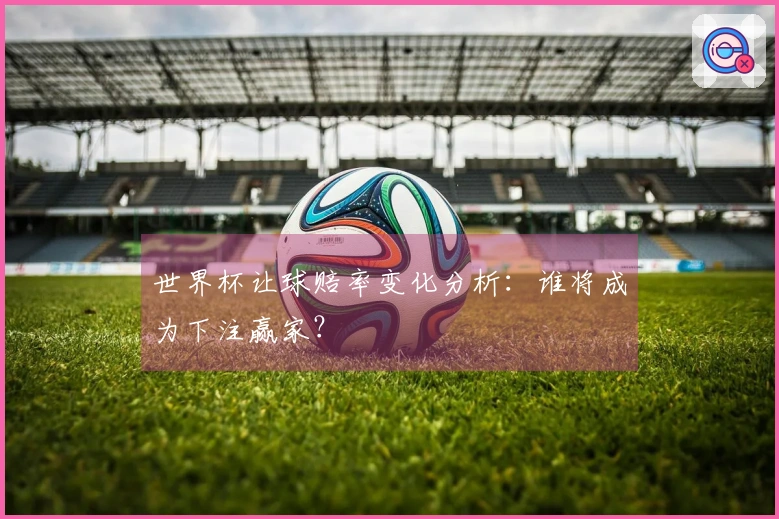 世界杯让球赔率变化分析：谁将成为下注赢家？